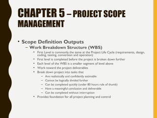 CHAPTER 5 – PROJECT SCOPE
MANAGEMENT
• Scope Definition Outputs
– Work Breakdown Structure (WBS)
• First Level is commonly the same at the Project Life Cycle (requirements, design,
coding, testing, conversion and operation)
• First level is completed before the project is broken down further
• Each level of the WBS is a smaller segment of level above
• Work toward the project deliverables
• Break down project into tasks that
– Are realistically and confidently estimable
– Cannot be logically divided further
– Can be completed quickly (under 80 hours rule of thumb)
– Have a meaningful conclusion and deliverable
– Can be completed without interruption
• Provides foundation for all project planning and control
 