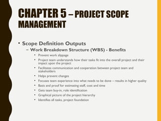 CHAPTER 5 – PROJECT SCOPE
MANAGEMENT
• Scope Definition Outputs
– Work Breakdown Structure (WBS) - Benefits
• Prevent work slippage
• Project team understands how their tasks fit into the overall project and their
impact upon the project
• Facilitates communication and cooperation between project team and
stakeholders
• Helps prevent changes
• Focuses team experience into what needs to be done – results in higher quality
• Basis and proof for estimating staff, cost and time
• Gets team buy-in, role identification
• Graphical picture of the project hierarchy
• Identifies all tasks, project foundation
 