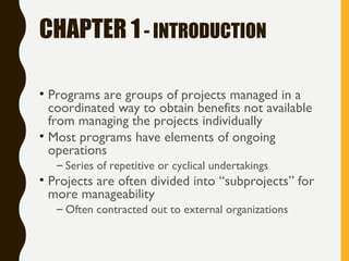 CHAPTER 1- INTRODUCTION
• Programs are groups of projects managed in a
coordinated way to obtain benefits not available
from managing the projects individually
• Most programs have elements of ongoing
operations
– Series of repetitive or cyclical undertakings
• Projects are often divided into “subprojects” for
more manageability
– Often contracted out to external organizations
 