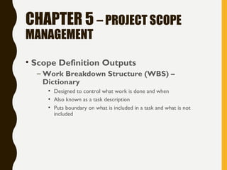 CHAPTER 5 – PROJECT SCOPE
MANAGEMENT
• Scope Definition Outputs
– Work Breakdown Structure (WBS) –
Dictionary
• Designed to control what work is done and when
• Also known as a task description
• Puts boundary on what is included in a task and what is not
included
 