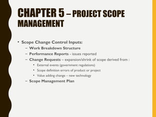 CHAPTER 5 – PROJECT SCOPE
MANAGEMENT
• Scope Change Control Inputs:
– Work Breakdown Structure
– Performance Reports - issues reported
– Change Requests – expansion/shrink of scope derived from :
• External events (government regulations)
• Scope definition errors of product or project
• Value adding change – new technology
– Scope Management Plan
 