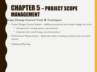 CHAPTER 5 – PROJECT SCOPE
MANAGEMENT
• Scope Change Control Tools & Techniques
– Scope Change Control System – defines procedures how scope change can occur
• All paperwork, tracking systems, approval levels
• Integrated with overall change control procedures
– Performance Measurement – determine what is causing variances and corrective
actions
– Additional Planning
 