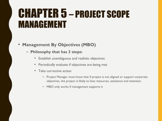 CHAPTER 5 – PROJECT SCOPE
MANAGEMENT
• Management By Objectives (MBO)
– Philosophy that has 3 steps:
• Establish unambiguous and realistic objectives
• Periodically evaluate if objectives are being met
• Take corrective action
– Project Manager must know that if project is not aligned or support corporate
objectives, the project is likely to lose resources, assistance and attention.
– MBO only works if management supports it
 