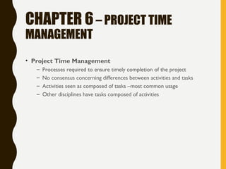 CHAPTER 6– PROJECT TIME
MANAGEMENT
• Project Time Management
– Processes required to ensure timely completion of the project
– No consensus concerning differences between activities and tasks
– Activities seen as composed of tasks –most common usage
– Other disciplines have tasks composed of activities
 