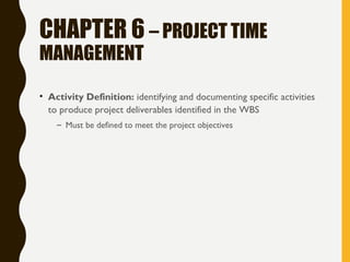CHAPTER 6 – PROJECT TIME
MANAGEMENT
• Activity Definition: identifying and documenting specific activities
to produce project deliverables identified in the WBS
– Must be defined to meet the project objectives
 