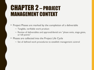 CHAPTER 2– PROJECT
MANAGEMENT CONTEXT
• Project Phases are marked by the completion of a deliverable
– Tangible, verifiable work product
– Review of deliverables and approval/denial are “phase exits, stage gates,
or kill points”
• Phases are collected into the Project Life Cycle
– Set of defined work procedures to establish management control
 