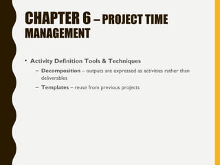 CHAPTER 6 – PROJECT TIME
MANAGEMENT
• Activity Definition Tools & Techniques
– Decomposition – outputs are expressed as activities rather than
deliverables
– Templates – reuse from previous projects
 