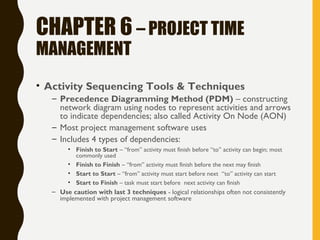 CHAPTER 6 – PROJECT TIME
MANAGEMENT
• Activity Sequencing Tools & Techniques
– Precedence Diagramming Method (PDM) – constructing
network diagram using nodes to represent activities and arrows
to indicate dependencies; also called Activity On Node (AON)
– Most project management software uses
– Includes 4 types of dependencies:
• Finish to Start – “from” activity must finish before “to” activity can begin; most
commonly used
• Finish to Finish – “from” activity must finish before the next may finish
• Start to Start – “from” activity must start before next “to” activity can start
• Start to Finish – task must start before next activity can finish
– Use caution with last 3 techniques - logical relationships often not consistently
implemented with project management software
 