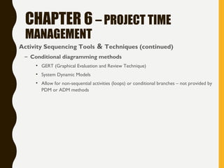 CHAPTER 6 – PROJECT TIME
MANAGEMENT
• Activity Sequencing Tools & Techniques (continued)
– Conditional diagramming methods
• GERT (Graphical Evaluation and Review Technique)
• System Dynamic Models
• Allow for non-sequential activities (loops) or conditional branches – not provided by
PDM or ADM methods
 