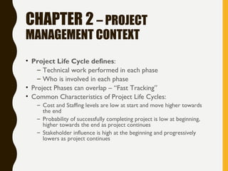 CHAPTER 2 – PROJECT
MANAGEMENT CONTEXT
• Project Life Cycle defines:
– Technical work performed in each phase
– Who is involved in each phase
• Project Phases can overlap – “Fast Tracking”
• Common Characteristics of Project Life Cycles:
– Cost and Staffing levels are low at start and move higher towards
the end
– Probability of successfully completing project is low at beginning,
higher towards the end as project continues
– Stakeholder influence is high at the beginning and progressively
lowers as project continues
 