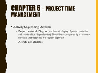 CHAPTER 6 – PROJECT TIME
MANAGEMENT
• Activity Sequencing Outputs:
– Project Network Diagram – schematic display of project activities
and relationships (dependencies). Should be accompanied by a summary
narrative that describes the diagram approach
– Activity List Updates
 