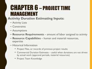 CHAPTER 6 – PROJECT TIME
MANAGEMENT
• Activity Duration Estimating Inputs:
– Activity Lists
– Constraints
– Assumptions
– Resource Requirements – amount of labor assigned to activity
– Resource Capabilities – human and material resources,
expertise
– Historical Information
• Project Files, or records of previous project results
• Commercial Duration Estimates – useful when durations are not driven
by actual work (approval periods, material resources)
• Project Team Knowledge
 