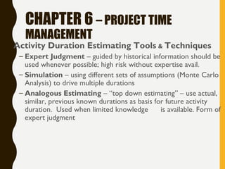 CHAPTER 6 – PROJECT TIME
MANAGEMENT
• Activity Duration Estimating Tools & Techniques
– Expert Judgment – guided by historical information should be
used whenever possible; high risk without expertise avail.
– Simulation – using different sets of assumptions (Monte Carlo
Analysis) to drive multiple durations
– Analogous Estimating – “top down estimating” – use actual,
similar, previous known durations as basis for future activity
duration. Used when limited knowledge is available. Form of
expert judgment
 