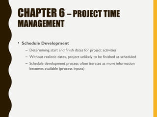 CHAPTER 6 – PROJECT TIME
MANAGEMENT
• Schedule Development
– Determining start and finish dates for project activities
– Without realistic dates, project unlikely to be finished as scheduled
– Schedule development process often iterates as more information
becomes available (process inputs)
 