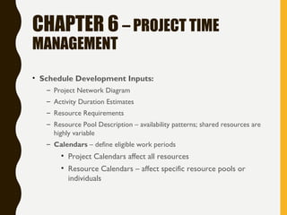 CHAPTER 6 – PROJECT TIME
MANAGEMENT
• Schedule Development Inputs:
– Project Network Diagram
– Activity Duration Estimates
– Resource Requirements
– Resource Pool Description – availability patterns; shared resources are
highly variable
– Calendars – define eligible work periods
• Project Calendars affect all resources
• Resource Calendars – affect specific resource pools or
individuals
 