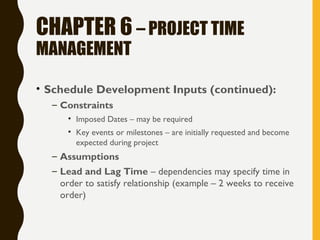 CHAPTER 6 – PROJECT TIME
MANAGEMENT
• Schedule Development Inputs (continued):
– Constraints
• Imposed Dates – may be required
• Key events or milestones – are initially requested and become
expected during project
– Assumptions
– Lead and Lag Time – dependencies may specify time in
order to satisfy relationship (example – 2 weeks to receive
order)
 