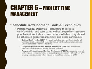CHAPTER 6 – PROJECT TIME
MANAGEMENT
• Schedule Development Tools & Techniques
– Mathematical Analysis – calculating theoretical
early/late finish and start dates without regard for resource
pool limitations; indicate time periods which activity should
be scheduled given resource limits and other constraints:
• Critical Path Method (CPM) – single early/late start and finish date for all
activities. Based on specified, sequential network and single duration estimate.
Calculates float to determine flexibility
• Graphical Evaluation and Review Technique (GERT) – probabilistic
treatment of network and activity duration estimates
• Program Evaluation and Review Technique (PERT) - sequential network
and weighted average duration to calculate project duration – differs from CPM
by using mean (expected value) instead of most-likely estimate in CPM
 