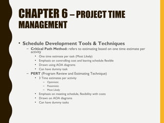 CHAPTER 6 – PROJECT TIME
MANAGEMENT
• Schedule Development Tools & Techniques
– Critical Path Method: refers to estimating based on one time estimate per
activity
• One time estimate per task (Most Likely)
• Emphasis on controlling cost and leaving schedule flexible
• Drawn using AOA diagrams
• Can have dummy task
– PERT (Program Review and Estimating Technique)
• 3 Time estimates per activity
– Optimistic
– Pessimistic
– Most Likely
• Emphasis on meeting schedule, flexibility with costs
• Drawn on AOA diagrams
• Can have dummy tasks
 