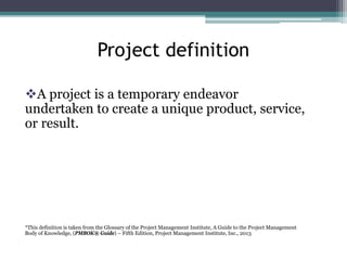 Project definition
A project is a temporary endeavor
undertaken to create a unique product, service,
or result.
*This definition is taken from the Glossary of the Project Management Institute, A Guide to the Project Management
Body of Knowledge, (PMBOK® Guide) – Fifth Edition, Project Management Institute, Inc., 2013
 