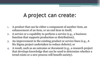 A project can create:
1. A product that can be either a component of another item, an
enhancement of an item, or an end item in itself;
2. A service or a capability to perform a service (e.g., a business
function that supports production or distribution);
3. An improvement in the existing product or service lines (e.g., A
Six Sigma project undertaken to reduce defects); or
4. A result, such as an outcome or document (e.g., a research project
that develops knowledge that can be used to determine whether a
trend exists or a new process will benefit society).
 
