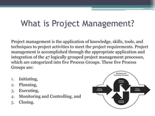What is Project Management?
Project management is the application of knowledge, skills, tools, and
techniques to project activities to meet the project requirements. Project
management is accomplished through the appropriate application and
integration of the 47 logically grouped project management processes,
which are categorized into five Process Groups. These five Process
Groups are:
1. Initiating,
2. Planning,
3. Executing,
4. Monitoring and Controlling, and
5. Closing.
 