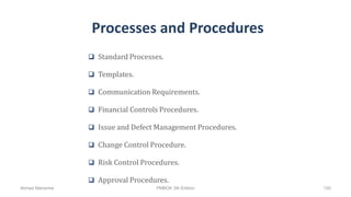 Processes and Procedures
 Standard Processes.
 Templates.
 Communication Requirements.
 Financial Controls Procedures.
 Issue and Defect Management Procedures.
 Change Control Procedure.
 Risk Control Procedures.
 Approval Procedures.
Ahmad Maharma PMBOK 5th Edition 100
 