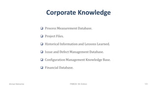 Corporate Knowledge
 Process Measurement Database.
 Project Files.
 Historical Information and Lessons Learned.
 Issue and Defect Management Database.
 Configuration Management Knowledge Base.
 Financial Database.
Ahmad Maharma PMBOK 5th Edition 101
 