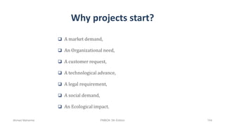 Why projects start?
 A market demand,
 An Organizational need,
 A customer request,
 A technological advance,
 A legal requirement,
 A social demand,
 An Ecological impact.
Ahmad Maharma PMBOK 5th Edition 104
 