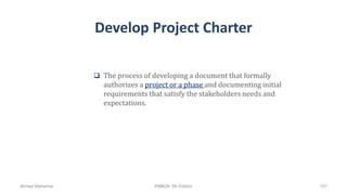 Develop Project Charter
 The process of developing a document that formally
authorizes a project or a phase and documenting initial
requirements that satisfy the stakeholders needs and
expectations.
Ahmad Maharma PMBOK 5th Edition 107
 