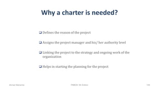 Why a charter is needed?
 Defines the reason of the project
 Assigns the project manager and his/ her authority level
 Linking the project to the strategy and ongoing work of the
organization
 Helps in starting the planning for the project
Ahmad Maharma PMBOK 5th Edition 109
 