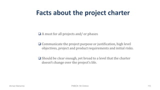 Facts about the project charter
 A must for all projects and/ or phases
 Communicate the project purpose or justification, high level
objectives, project and product requirements and initial risks.
 Should be clear enough, yet broad to a level that the charter
doesn’t change over the project’s life.
Ahmad Maharma PMBOK 5th Edition 110
 