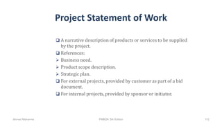 Project Statement of Work
 A narrative description of products or services to be supplied
by the project.
 References:
 Business need.
 Product scope description.
 Strategic plan.
 For external projects, provided by customer as part of a bid
document.
 For internal projects, provided by sponsor or initiator.
Ahmad Maharma PMBOK 5th Edition 112
 