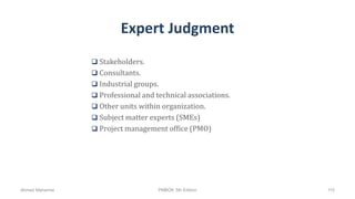Expert Judgment
 Stakeholders.
 Consultants.
 Industrial groups.
 Professional and technical associations.
 Other units within organization.
 Subject matter experts (SMEs)
 Project management office (PMO)
Ahmad Maharma PMBOK 5th Edition 115
 