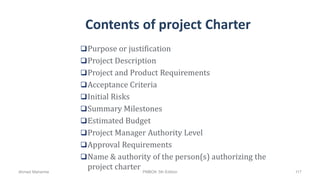 Contents of project Charter
Purpose or justification
Project Description
Project and Product Requirements
Acceptance Criteria
Initial Risks
Summary Milestones
Estimated Budget
Project Manager Authority Level
Approval Requirements
Name & authority of the person(s) authorizing the
project charterAhmad Maharma PMBOK 5th Edition 117
 