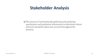 Stakeholder Analysis
 The process of systematically gathering and analyzing
quantitative and qualitative information to determine whose
interests should be taken into account throughout the
projects.
Ahmad Maharma PMBOK 5th Edition 121
 