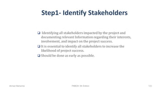 Step1- Identify Stakeholders
 Identifying all stakeholders impacted by the project and
documenting relevant Information regarding their interests,
involvement, and impact on the project success.
 It is essential to identify all stakeholders to increase the
likelihood of project success.
 Should be done as early as possible.
Ahmad Maharma PMBOK 5th Edition 123
 
