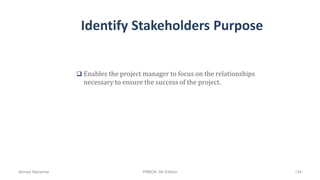 Identify Stakeholders Purpose
 Enables the project manager to focus on the relationships
necessary to ensure the success of the project.
Ahmad Maharma PMBOK 5th Edition 124
 