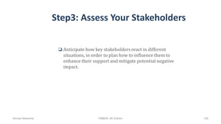 Step3: Assess Your Stakeholders
 Anticipate how key stakeholders react in different
situations, in order to plan how to influence them to
enhance their support and mitigate potential negative
impact.
Ahmad Maharma PMBOK 5th Edition 128
 