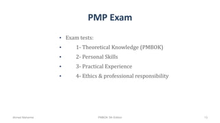 PMP Exam
• Exam tests:
• 1- Theoretical Knowledge (PMBOK)
• 2- Personal Skills
• 3- Practical Experience
• 4- Ethics & professional responsibility
Ahmad Maharma PMBOK 5th Edition 13
 