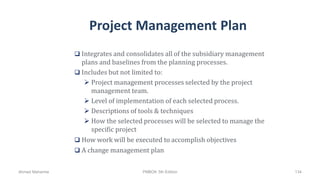Project Management Plan
 Integrates and consolidates all of the subsidiary management
plans and baselines from the planning processes.
 Includes but not limited to:
 Project management processes selected by the project
management team.
 Level of implementation of each selected process.
 Descriptions of tools & techniques
 How the selected processes will be selected to manage the
specific project
 How work will be executed to accomplish objectives
 A change management plan
Ahmad Maharma PMBOK 5th Edition 134
 