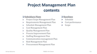 Project Management Plan
contents
 Subsidiary Plans
 Project Scope Management Plan
 Requirements Management Plan
 Schedule Management Plan
 Cost Management Plan
 Quality Management Plan
 Process Improvement Plan
 Staffing Management Plan
 Communication management Plan
 Risk Management Plan
 Procurement Management Plan
 Baselines
 Schedule
 Cost performance
 Scope
Ahmad Maharma PMBOK 5th Edition 135
 