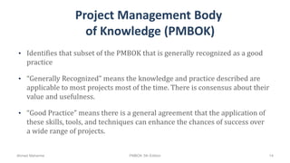 Project Management Body
of Knowledge (PMBOK)
• Identifies that subset of the PMBOK that is generally recognized as a good
practice
• “Generally Recognized” means the knowledge and practice described are
applicable to most projects most of the time. There is consensus about their
value and usefulness.
• “Good Practice” means there is a general agreement that the application of
these skills, tools, and techniques can enhance the chances of success over
a wide range of projects.
Ahmad Maharma PMBOK 5th Edition 14
 