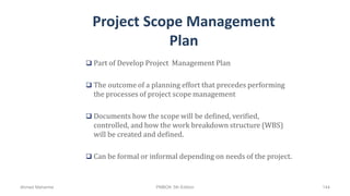 Project Scope Management
Plan
 Part of Develop Project Management Plan
 The outcome of a planning effort that precedes performing
the processes of project scope management
 Documents how the scope will be defined, verified,
controlled, and how the work breakdown structure (WBS)
will be created and defined.
 Can be formal or informal depending on needs of the project.
Ahmad Maharma PMBOK 5th Edition 144
 