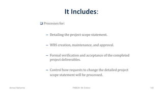 It Includes:
 Processes for:
– Detailing the project scope statement.
– WBS creation, maintenance, and approval.
– Formal verification and acceptance of the completed
project deliverables.
– Control how requests to change the detailed project
scope statement will be processed.
Ahmad Maharma PMBOK 5th Edition 145
 