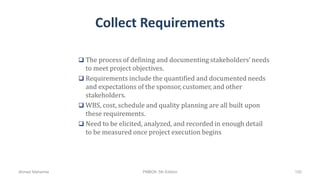 Collect Requirements
 The process of defining and documenting stakeholders’ needs
to meet project objectives.
 Requirements include the quantified and documented needs
and expectations of the sponsor, customer, and other
stakeholders.
 WBS, cost, schedule and quality planning are all built upon
these requirements.
 Need to be elicited, analyzed, and recorded in enough detail
to be measured once project execution begins
Ahmad Maharma PMBOK 5th Edition 150
 