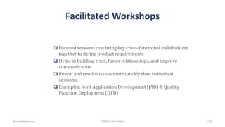 Facilitated Workshops
 Focused sessions that bring key cross-functional stakeholders
together to define product requirements
 Helps in building trust, foster relationships, and improve
communication.
 Reveal and resolve issues more quickly than individual
sessions.
 Examples: Joint Application Development (JAD) & Quality
Function Deployment (QFD)
Ahmad Maharma PMBOK 5th Edition 155
 