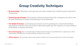 Group Creativity Techniques
• Brainstorming. A technique used to generate and collect multiple ideas related to project and product
requirements.
• Nominal group technique. This technique enhances brainstorming with a voting process used to rank
the most useful ideas for further brainstorming or for prioritization.
• The Delphi Technique. A selected group of experts answers questionnaires and provides feedback
regarding the responses from each round of requirements gathering. The responses are only available to
the facilitator to maintain anonymity
• ldea/mind mapping. Ideas created through individual brainstorming are consolidated into a single map to reflect
commonality and differences in understanding, and generate new ideas.
• Affinity diagram. This technique allows large numbers of ideas to be sorted into groups for review and analysis.
Ahmad Maharma PMBOK 5th Edition 156
 