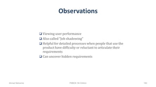Observations
 Viewing user performance
 Also called “Job shadowing”
 Helpful for detailed processes when people that use the
product have difficulty or reluctant to articulate their
requirements
 Can uncover hidden requirements
Ahmad Maharma PMBOK 5th Edition 160
 