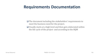 Requirements Documentation
 The document including the stakeholders’ requirements to
meet the business need for the project.
 Usually starts at a high level and then gets elaborated within
the life cycle of the project and according to the RQM
Ahmad Maharma PMBOK 5th Edition 165
 