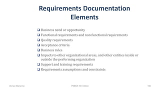 Requirements Documentation
Elements
 Business need or opportunity
 Functional requirements and non functional requirements
 Quality requirements
 Acceptance criteria
 Business rules
 Impacts to other organizational areas, and other entities inside or
outside the performing organization
 Support and training requirements
 Requirements assumptions and constraints
Ahmad Maharma PMBOK 5th Edition 166
 